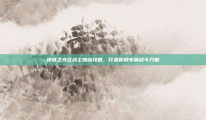 地城之光狂战士加点攻略,打造你的专属战斗力量