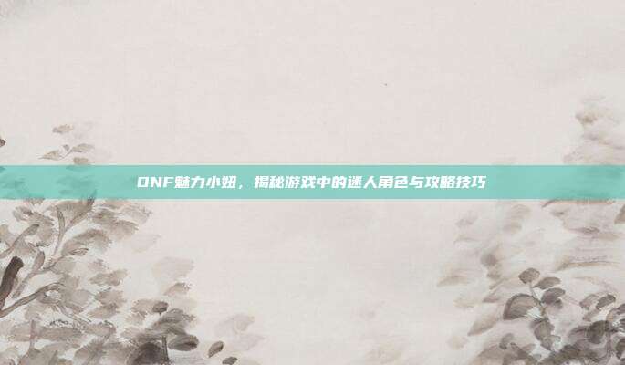 DNF魅力小妞,揭秘游戏中的迷人角色与攻略技巧