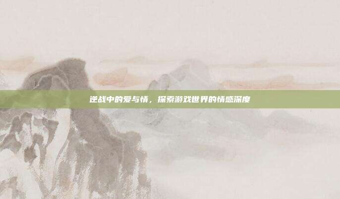 逆战中的爱与情，探索游戏世界的情感深度