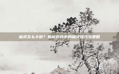 幽灵怎么卡枪?揭秘游戏中的幽灵技巧与策略