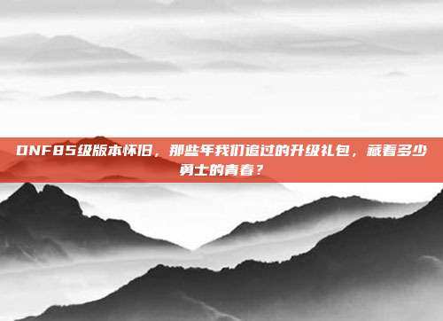 DNF85级版本怀旧，那些年我们追过的升级礼包，藏着多少勇士的青春？