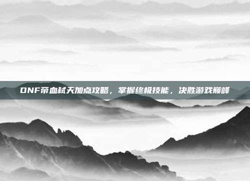 DNF帝血弑天加点攻略,掌握终极技能,决胜游戏巅峰