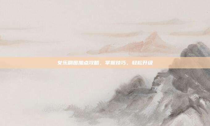 女乐刷图加点攻略,掌握技巧,轻松升级