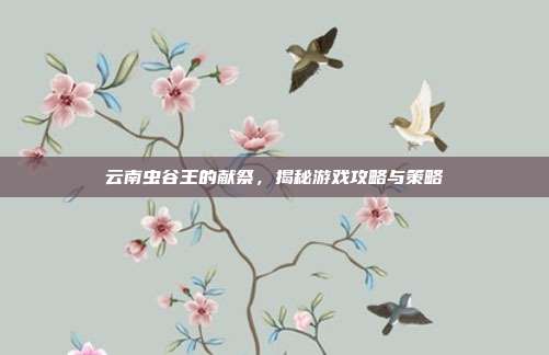 云南虫谷王的献祭,揭秘游戏攻略与策略