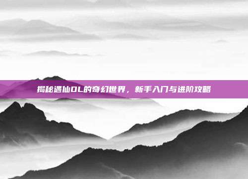 揭秘遇仙OL的奇幻世界,新手入门与进阶攻略