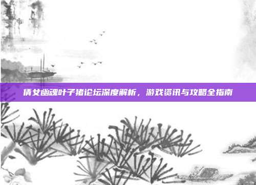 倩女幽魂叶子猪论坛深度解析,游戏资讯与攻略全指南
