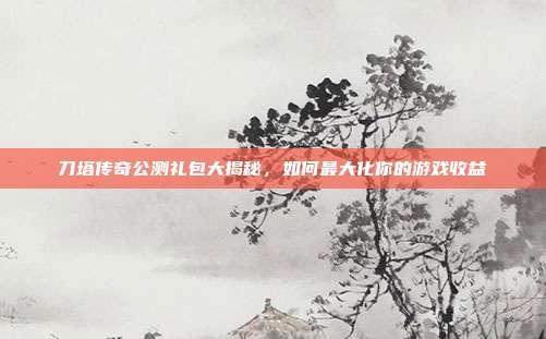 刀塔传奇公测礼包大揭秘，如何最大化你的游戏收益