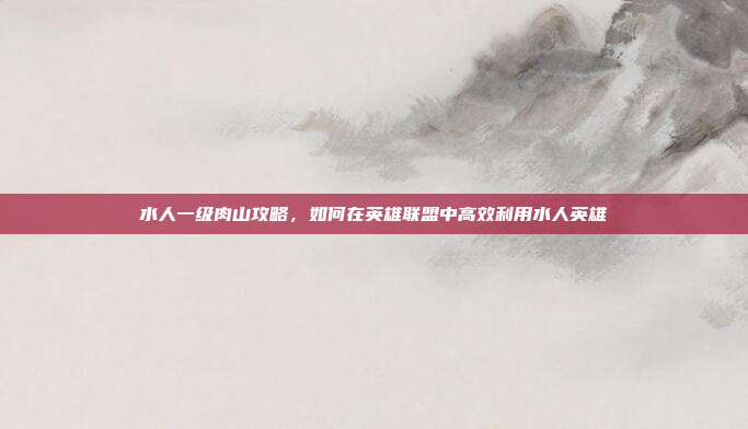 水人一级肉山攻略,如何在英雄联盟中高效利用水人英雄