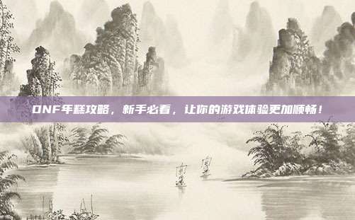 DNF年糕攻略,新手必看,让你的游戏体验更加顺畅!