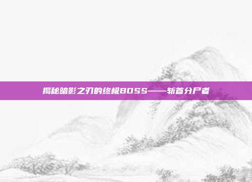 揭秘暗影之刃的终极BOSS——斩首分尸者