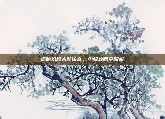 揭秘幻想大陆传奇,终极攻略全解析