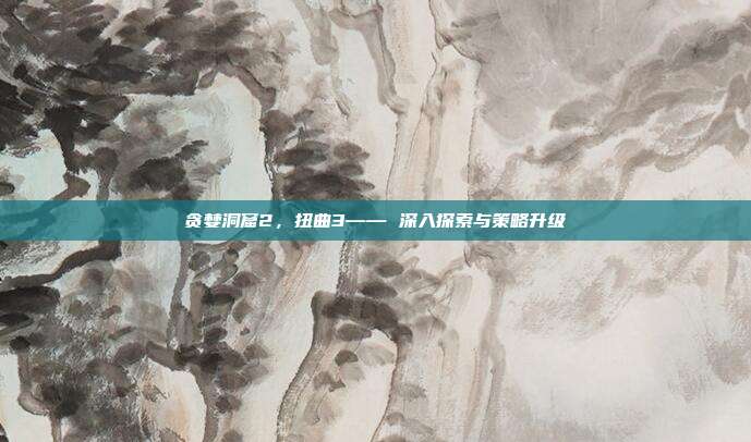 贪婪洞窟2，扭曲3—— 深入探索与策略升级
