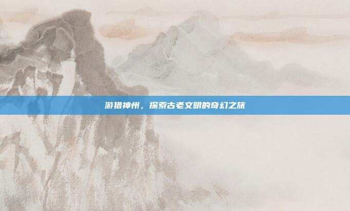 游猎神州,探索古老文明的奇幻之旅