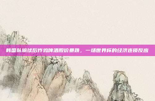 韩国队输球后炸鸡啤酒股价暴跌，一场世界杯的经济连锁反应