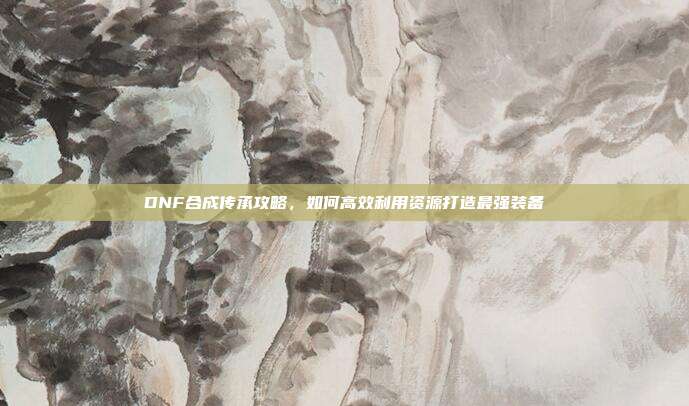 DNF合成传承攻略，如何高效利用资源打造最强装备