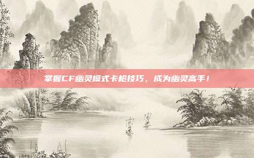 掌握CF幽灵模式卡枪技巧，成为幽灵高手！