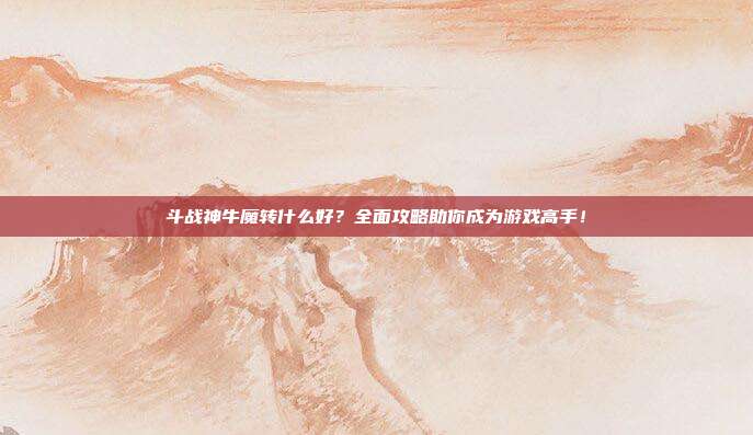 斗战神牛魔转什么好？全面攻略助你成为游戏高手！