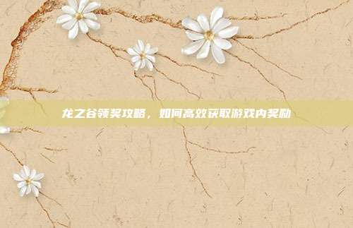 龙之谷领奖攻略，如何高效获取游戏内奖励