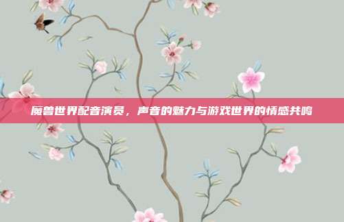 魔兽世界配音演员,声音的魅力与游戏世界的情感共鸣