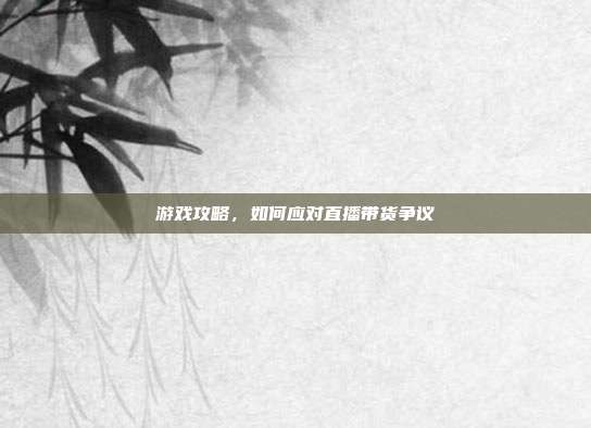 游戏攻略,如何应对直播带货争议