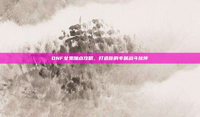 DNF女鬼加点攻略，打造你的专属战斗伙伴