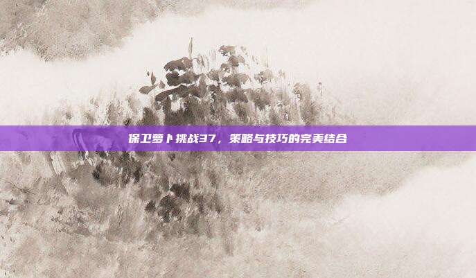 保卫萝卜挑战37,策略与技巧的完美结合