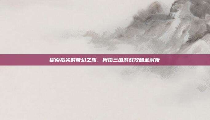 探索指尖的奇幻之旅,拇指三国游戏攻略全解析