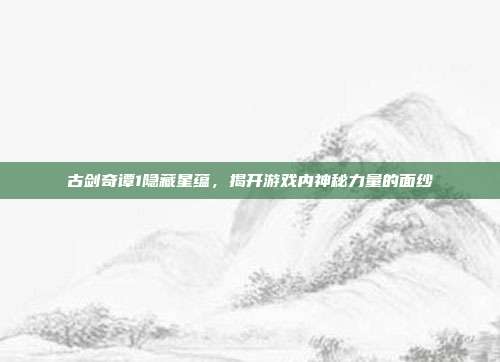 古剑奇谭1隐藏星蕴,揭开游戏内神秘力量的面纱