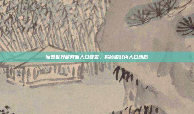 魔兽世界服务器人口普查,揭秘游戏内人口动态