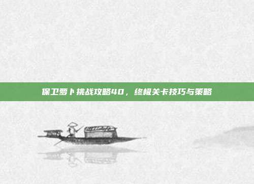 保卫萝卜挑战攻略40,终极关卡技巧与策略