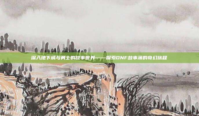 深入地下城与勇士的故事世界——探索DNF故事薄的奇幻旅程