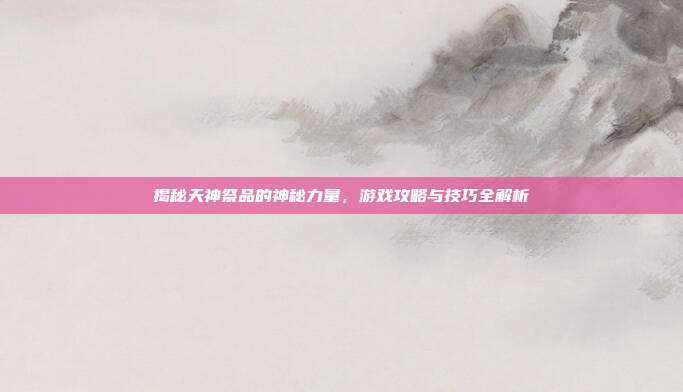 揭秘天神祭品的神秘力量，游戏攻略与技巧全解析