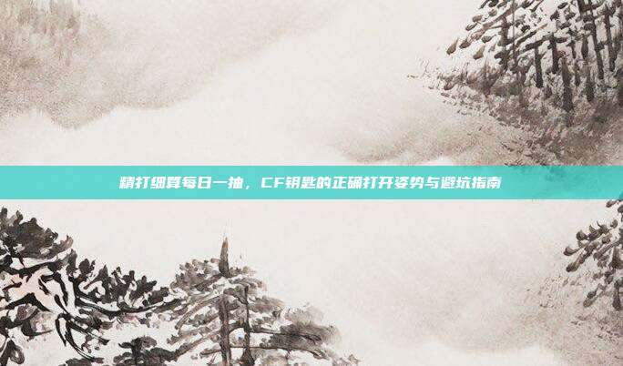 精打细算每日一抽，CF钥匙的正确打开姿势与避坑指南