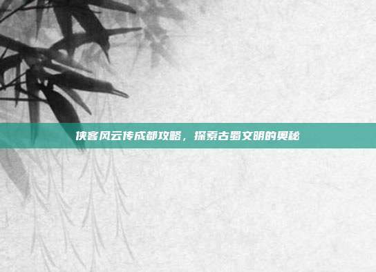 侠客风云传成都攻略,探索古蜀文明的奥秘