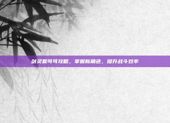 剑灵夏可可攻略，掌握新角色，提升战斗效率