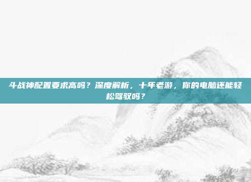 斗战神配置要求高吗？深度解析，十年老游，你的电脑还能轻松驾驭吗？