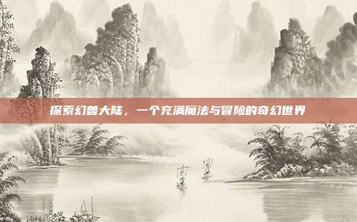 探索幻兽大陆,一个充满魔法与冒险的奇幻世界
