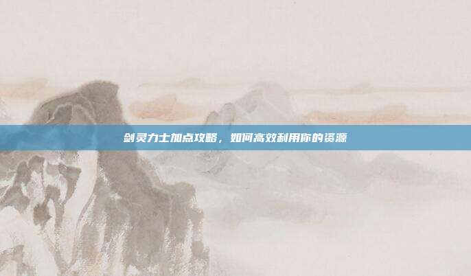 剑灵力士加点攻略,如何高效利用你的资源