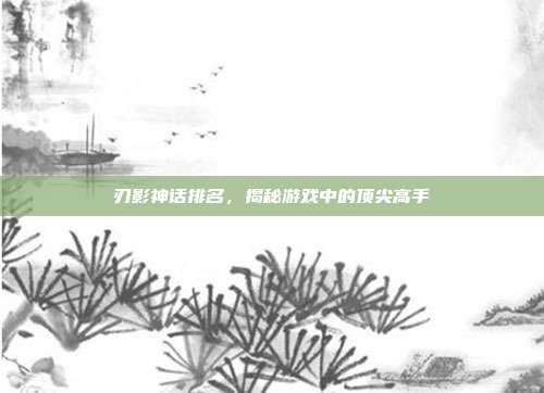 刃影神话排名，揭秘游戏中的顶尖高手