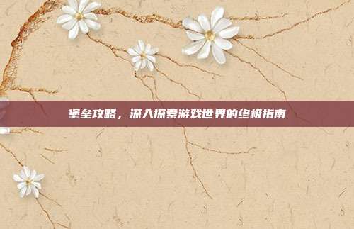 堡垒攻略，深入探索游戏世界的终极指南