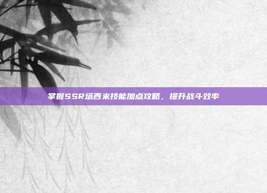 掌握SSR塔西米技能加点攻略,提升战斗效率