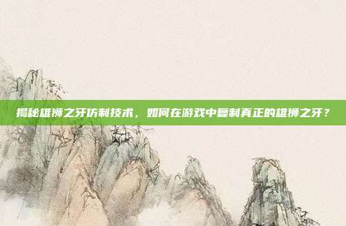 揭秘雄狮之牙仿制技术，如何在游戏中复制真正的雄狮之牙？