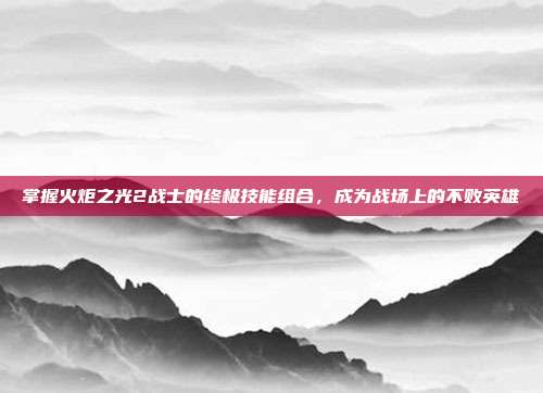 掌握火炬之光2战士的终极技能组合,成为战场上的不败英雄