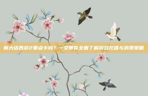 新大话西游2要点卡吗？一文带你全面了解游戏充值与消费策略