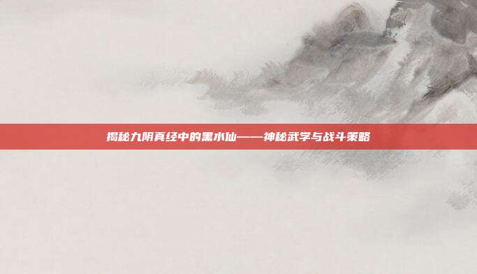 揭秘九阴真经中的黑水仙——神秘武学与战斗策略