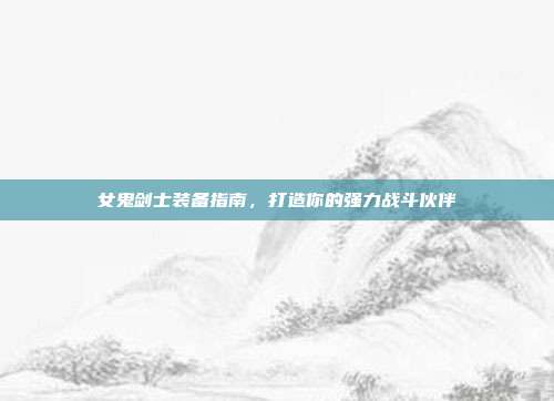 女鬼剑士装备指南,打造你的强力战斗伙伴