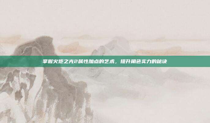 掌握火炬之光2属性加点的艺术,提升角色实力的秘诀