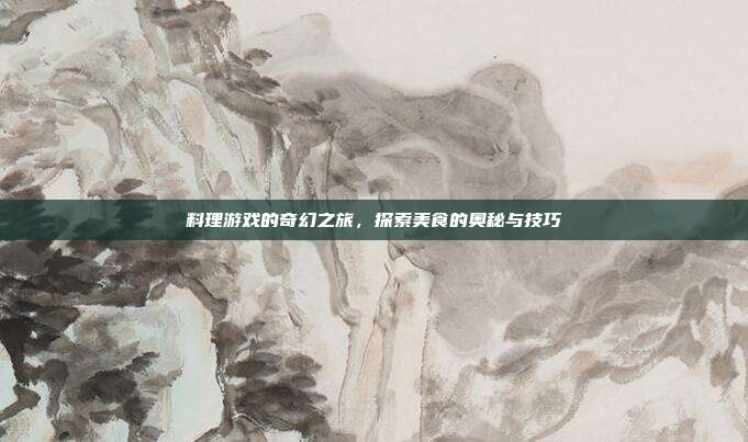 料理游戏的奇幻之旅,探索美食的奥秘与技巧