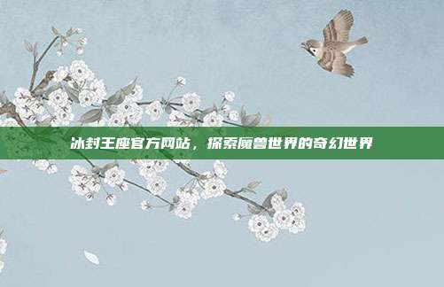 冰封王座官方网站,探索魔兽世界的奇幻世界