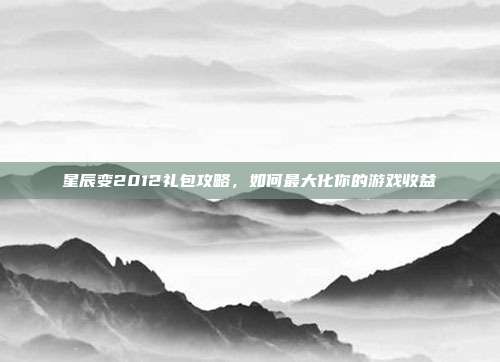 星辰变2012礼包攻略，如何最大化你的游戏收益
